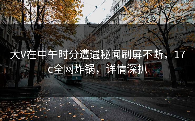 大V在中午时分遭遇秘闻刷屏不断,17c全网炸锅,详情深扒 大V在中午时分遭遇秘闻刷屏不断,17c全网炸锅,详情深扒