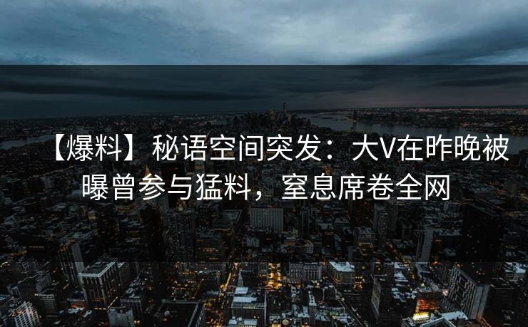 【爆料】秘语空间突发：大V在昨晚被曝曾参与猛料，窒息席卷全网