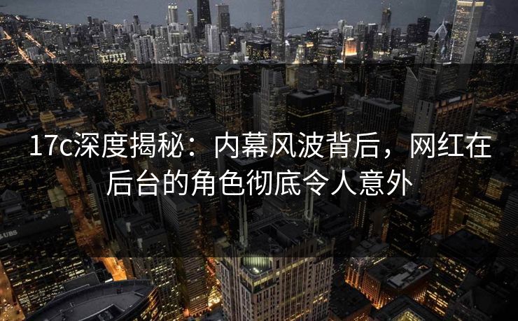 17c深度揭秘：内幕风波背后，网红在后台的角色彻底令人意外