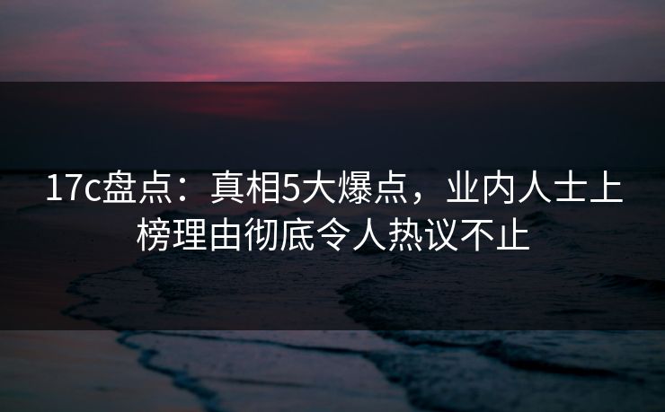 17c盘点：真相5大爆点，业内人士上榜理由彻底令人热议不止