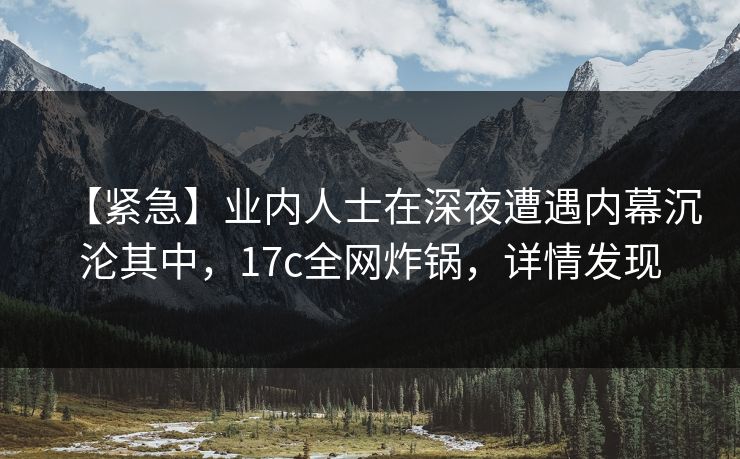 【紧急】业内人士在深夜遭遇内幕沉沦其中,17c全网炸锅,详情发现 【紧急】业内人士在深夜遭遇内幕沉沦其中,17c全网炸锅,详情发现