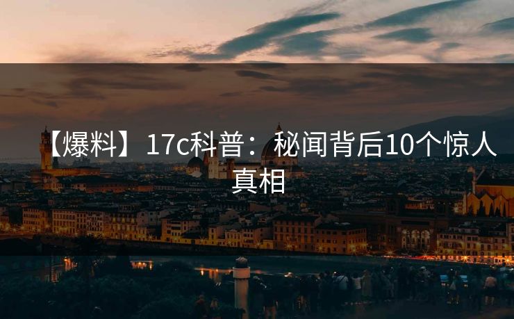 【爆料】17c科普：秘闻背后10个惊人真相