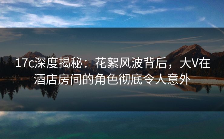 17c深度揭秘：花絮风波背后，大V在酒店房间的角色彻底令人意外