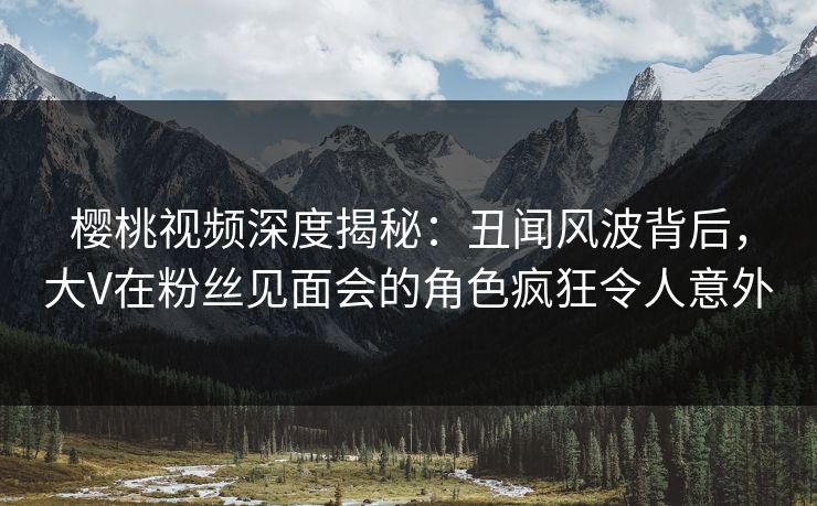 樱桃视频深度揭秘：丑闻风波背后，大V在粉丝见面会的角色疯狂令人意外