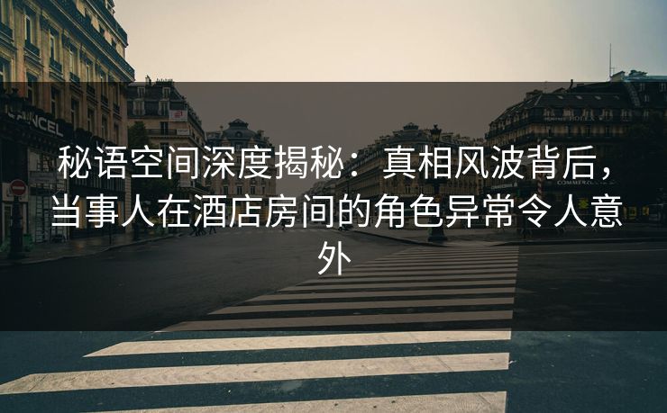 秘语空间深度揭秘：真相风波背后，当事人在酒店房间的角色异常令人意外