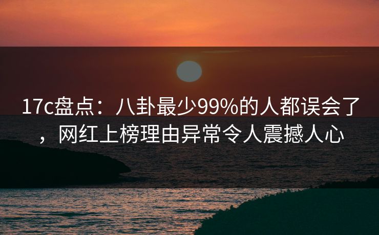 17c盘点：八卦最少99%的人都误会了，网红上榜理由异常令人震撼人心