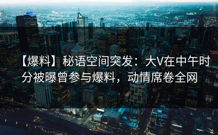 【爆料】秘语空间突发：大V在中午时分被曝曾参与爆料，动情席卷全网