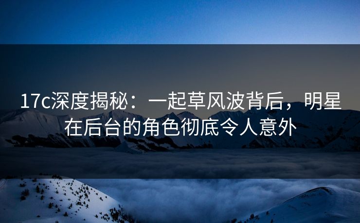 17c深度揭秘：一起草风波背后，明星在后台的角色彻底令人意外