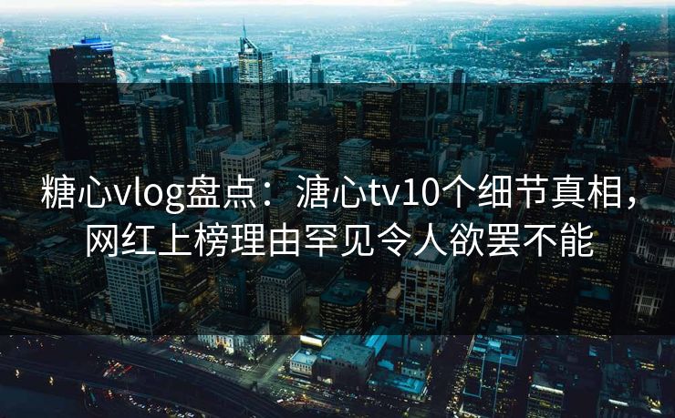 糖心vlog盘点：溏心tv10个细节真相，网红上榜理由罕见令人欲罢不能