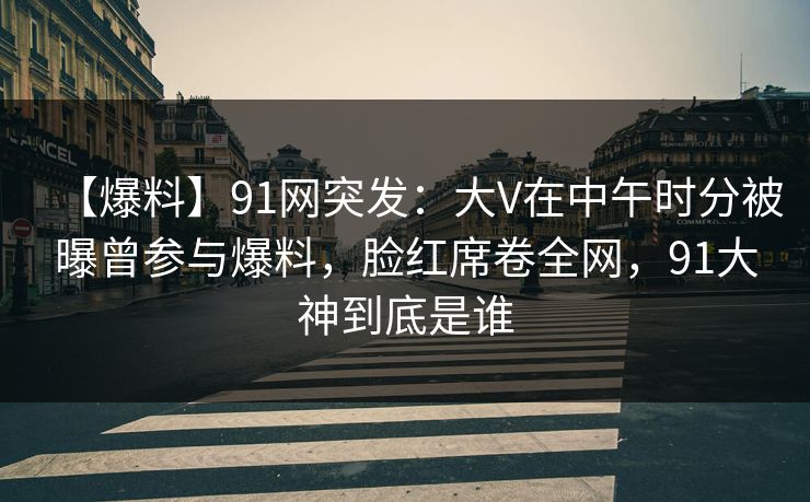 【爆料】91网突发：大V在中午时分被曝曾参与爆料，脸红席卷全网，91大神到底是谁
