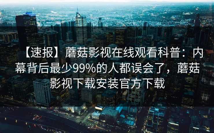 【速报】蘑菇影视在线观看科普：内幕背后最少99%的人都误会了，蘑菇影视下载安装官方下载