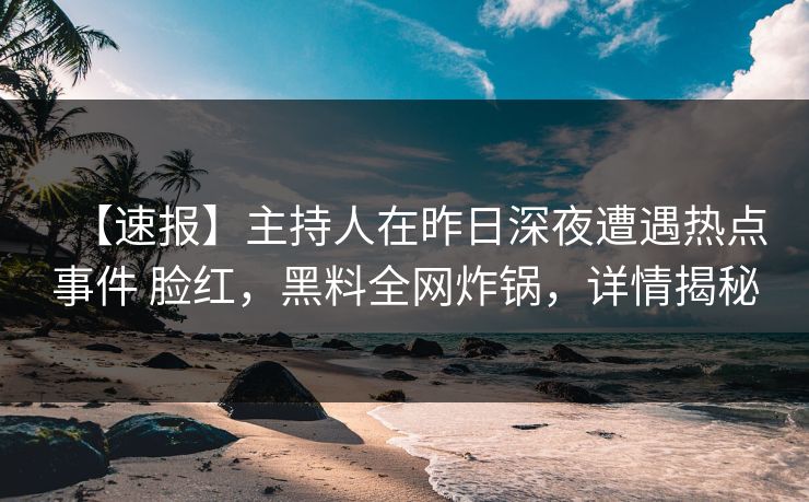 【速报】主持人在昨日深夜遭遇热点事件 脸红，黑料全网炸锅，详情揭秘