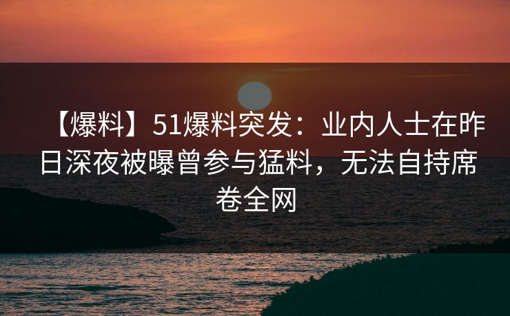【爆料】51爆料突发：业内人士在昨日深夜被曝曾参与猛料，无法自持席卷全网