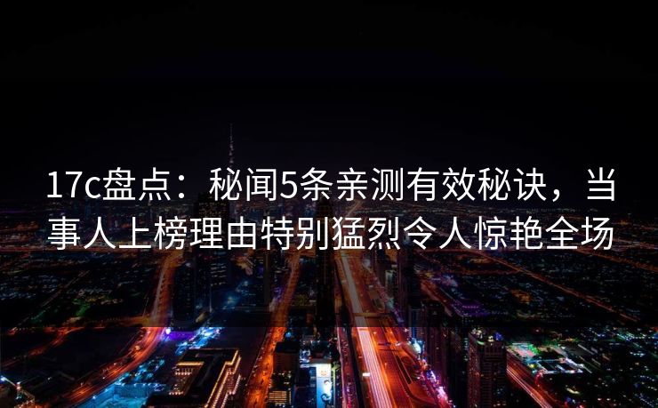 17c盘点:秘闻5条亲测有效秘诀,当事人上榜理由特别猛烈令人惊艳全场 17c盘点:秘闻5条亲测有效秘诀,当事人上榜理由特别猛烈令人惊艳全场
