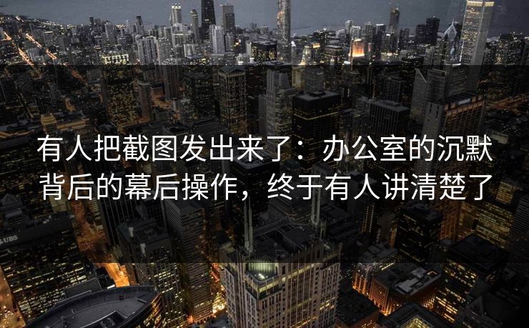 有人把截图发出来了：办公室的沉默背后的幕后操作，终于有人讲清楚了
