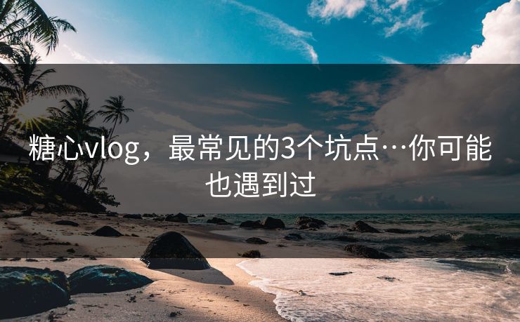 糖心vlog，最常见的3个坑点…你可能也遇到过