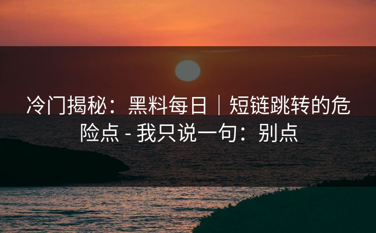 冷门揭秘:黑料每日|短链跳转的危险点 - 我只说一句:别点 冷门揭秘:黑料每日|短链跳转的危险点 - 我只说一句:别点