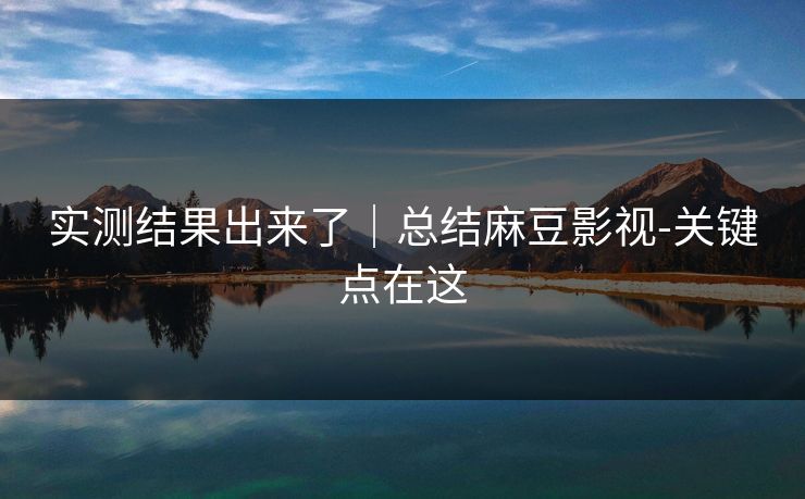 实测结果出来了｜总结麻豆影视-关键点在这