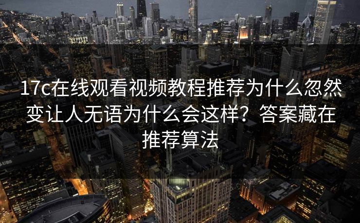 17c在线观看视频教程推荐为什么忽然变让人无语为什么会这样？答案藏在推荐算法