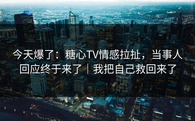 今天爆了：糖心TV情感拉扯，当事人回应终于来了｜我把自己救回来了