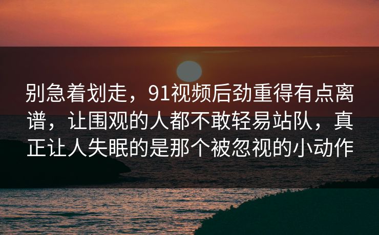 别急着划走,91视频后劲重得有点离谱,让围观的人都不敢轻易站队,真正让人失眠的是那个被忽视的小动作 别急着划走,91视频后劲重得有点离谱,让围观的人都不敢轻易站队,真正让人失眠的是那个被忽视的小动作